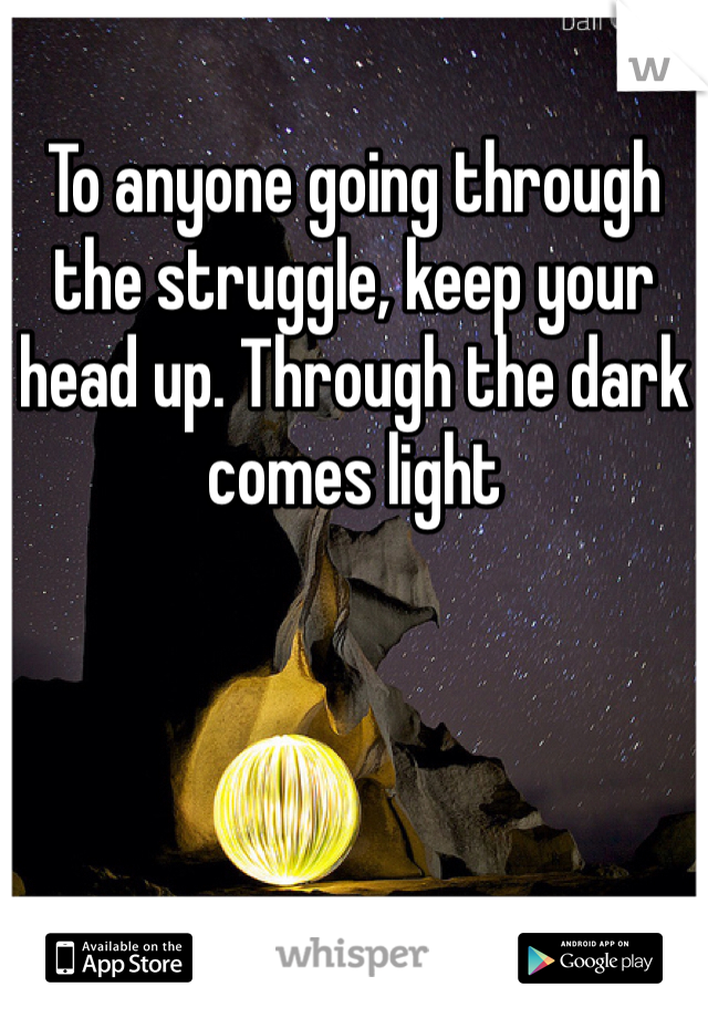 To anyone going through the struggle, keep your head up. Through the dark comes light 
