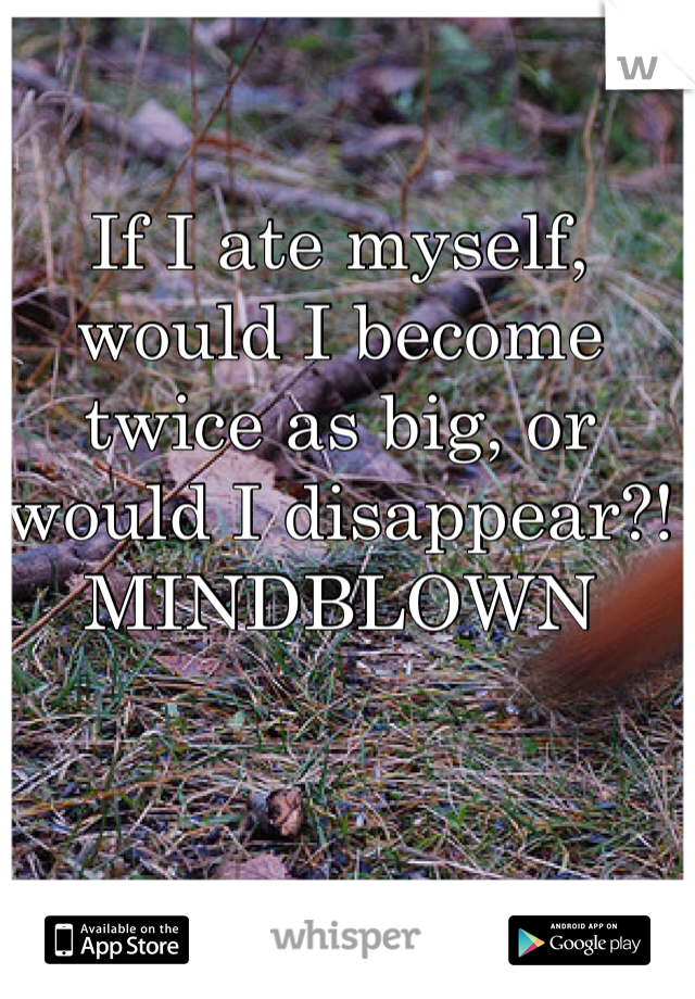 If I ate myself, would I become twice as big, or would I disappear?! MINDBLOWN