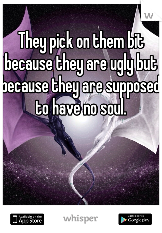 They pick on them bit because they are ugly but because they are supposed to have no soul. 