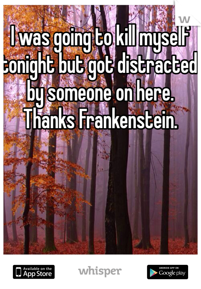 I was going to kill myself tonight but got distracted by someone on here. Thanks Frankenstein.