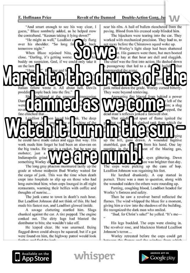 So we
March to the drums of the damned as we come
Watch it burn in the sun - we are numb!