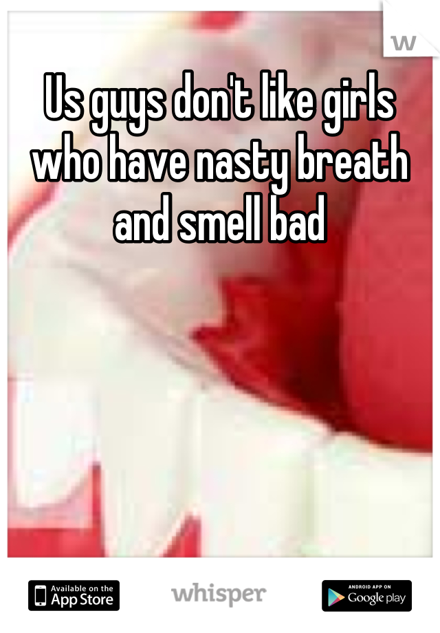 Us guys don't like girls who have nasty breath and smell bad