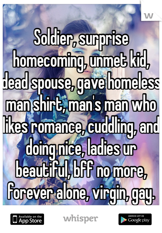 Soldier, surprise homecoming, unmet kid, dead spouse, gave homeless man shirt, man's man who likes romance, cuddling, and doing nice, ladies ur beautiful, bff no more, forever alone, virgin, gay.
