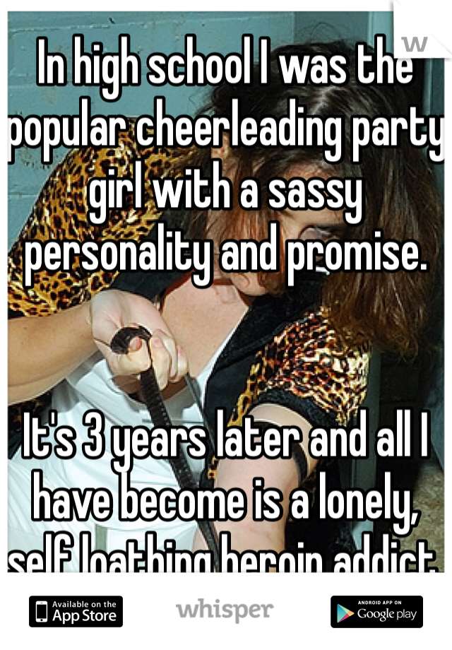 In high school I was the popular cheerleading party girl with a sassy personality and promise.


It's 3 years later and all I have become is a lonely, self loathing heroin addict.
