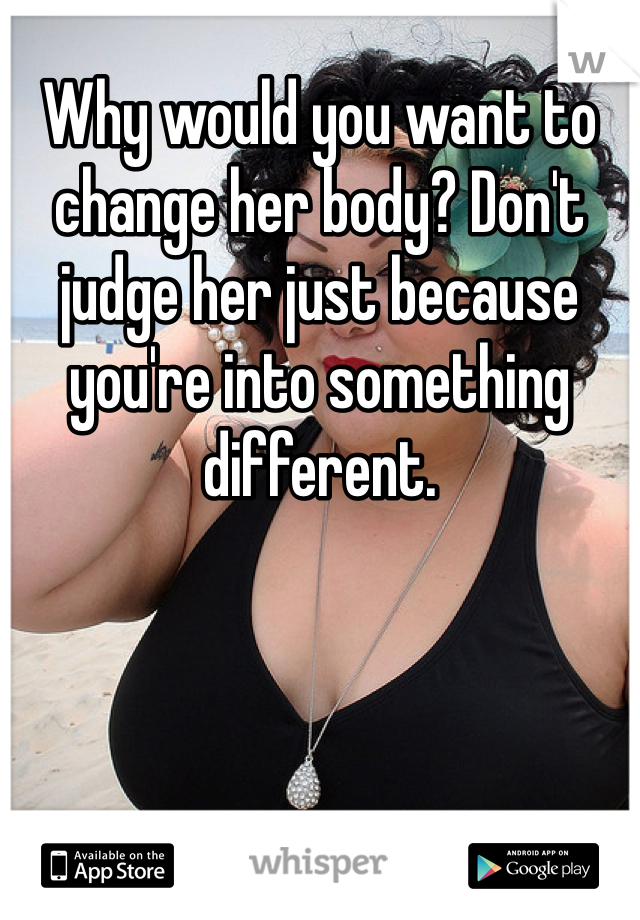 Why would you want to change her body? Don't judge her just because you're into something different. 