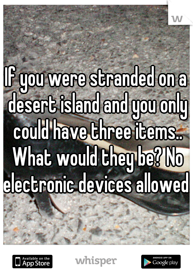 If you were stranded on a desert island and you only could have three items.. What would they be? No electronic devices allowed.