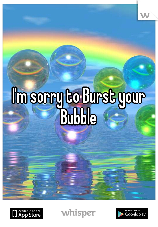 I'm sorry to Burst your Bubble 
