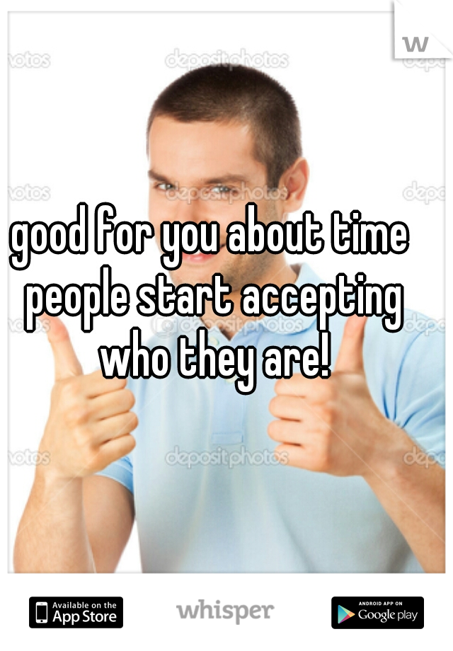 good for you about time people start accepting who they are!