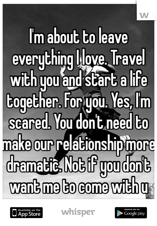 I'm about to leave everything I love. Travel with you and start a life together. For you. Yes, I'm scared. You don't need to make our relationship more dramatic. Not if you don't want me to come with u
