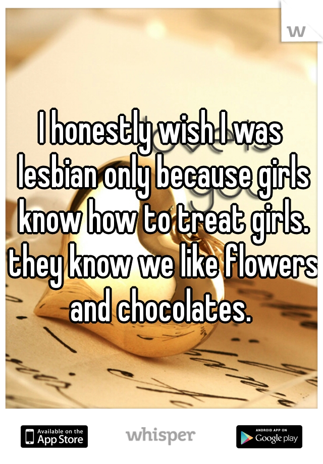I honestly wish I was lesbian only because girls know how to treat girls. they know we like flowers and chocolates. 