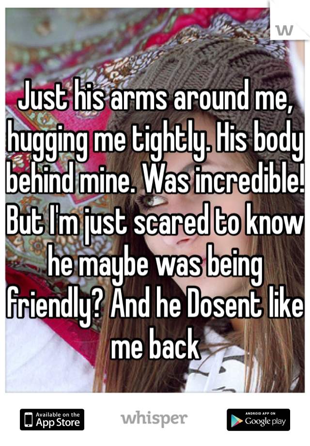 Just his arms around me, hugging me tightly. His body behind mine. Was incredible! But I'm just scared to know he maybe was being friendly? And he Dosent like me back