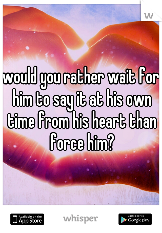would you rather wait for him to say it at his own time from his heart than force him?