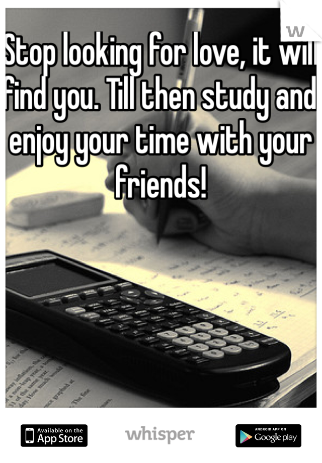 Stop looking for love, it will find you. Till then study and enjoy your time with your friends!