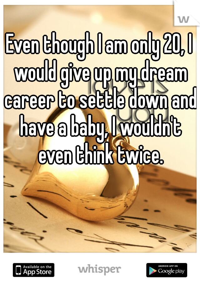 Even though I am only 20, I would give up my dream career to settle down and have a baby, I wouldn't even think twice.