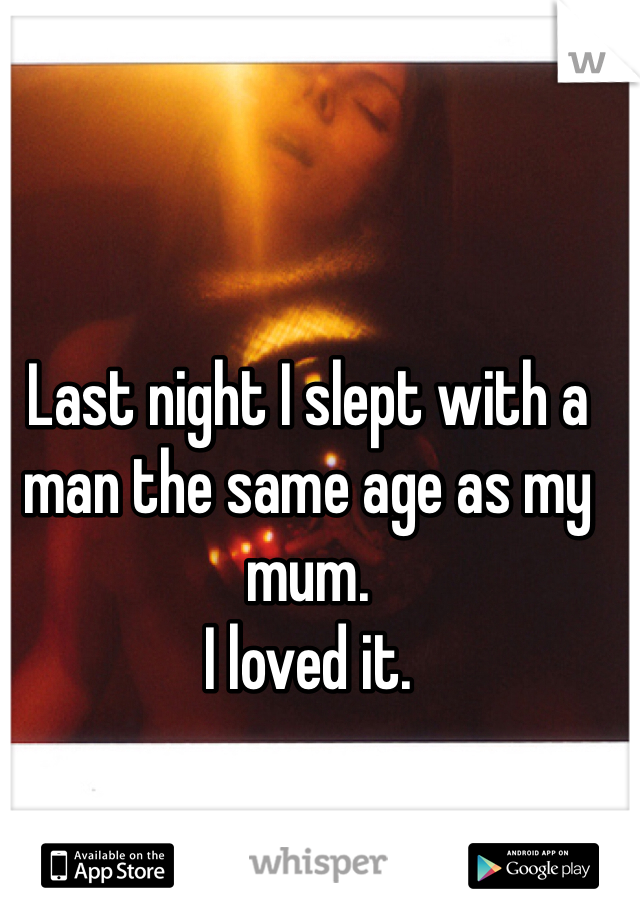 Last night I slept with a man the same age as my mum. 
I loved it. 