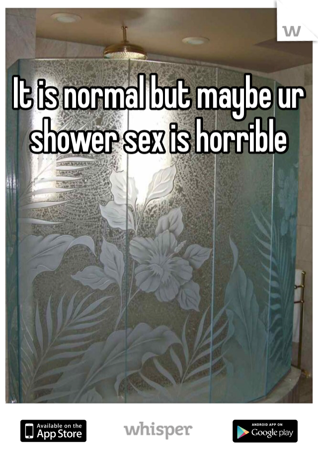 It is normal but maybe ur shower sex is horrible 