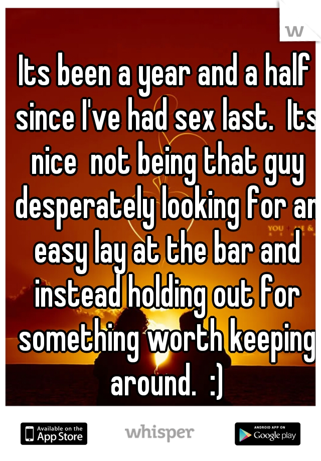 Its been a year and a half since I've had sex last.  Its nice  not being that guy desperately looking for an easy lay at the bar and instead holding out for something worth keeping around.  :)