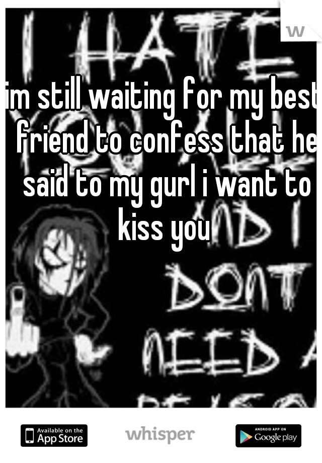 im still waiting for my best friend to confess that he said to my gurl i want to kiss you 
