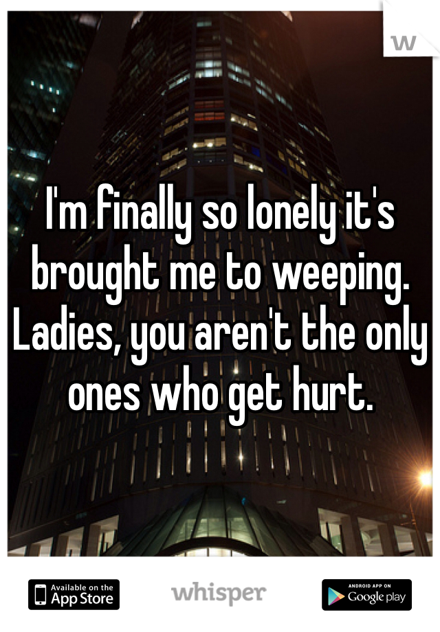 I'm finally so lonely it's brought me to weeping. Ladies, you aren't the only ones who get hurt.