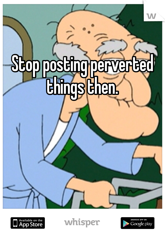 Stop posting perverted things then. 