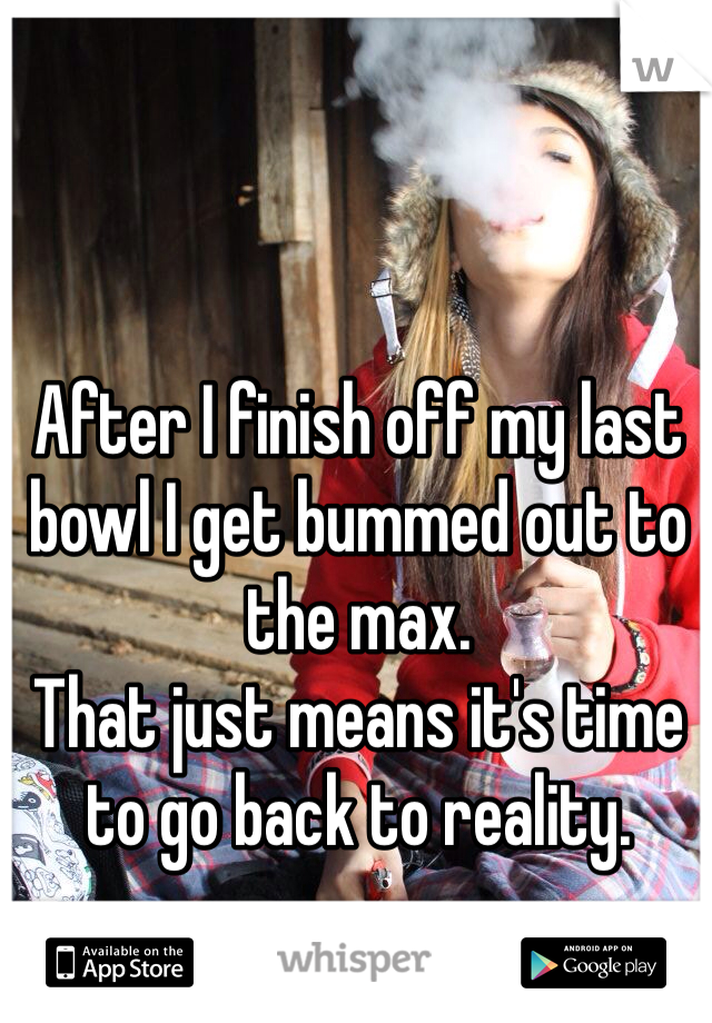 After I finish off my last bowl I get bummed out to the max.
That just means it's time to go back to reality.
