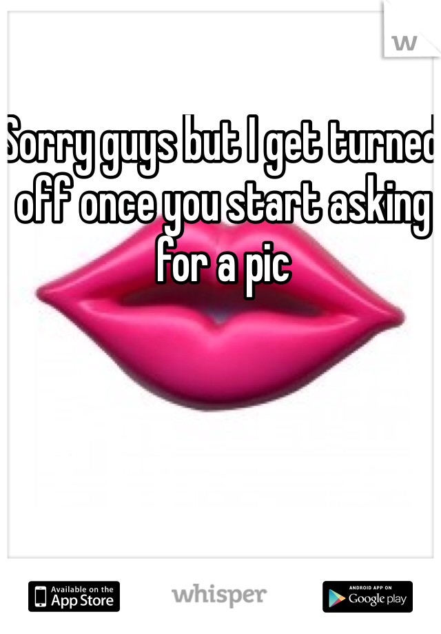 Sorry guys but I get turned off once you start asking for a pic 