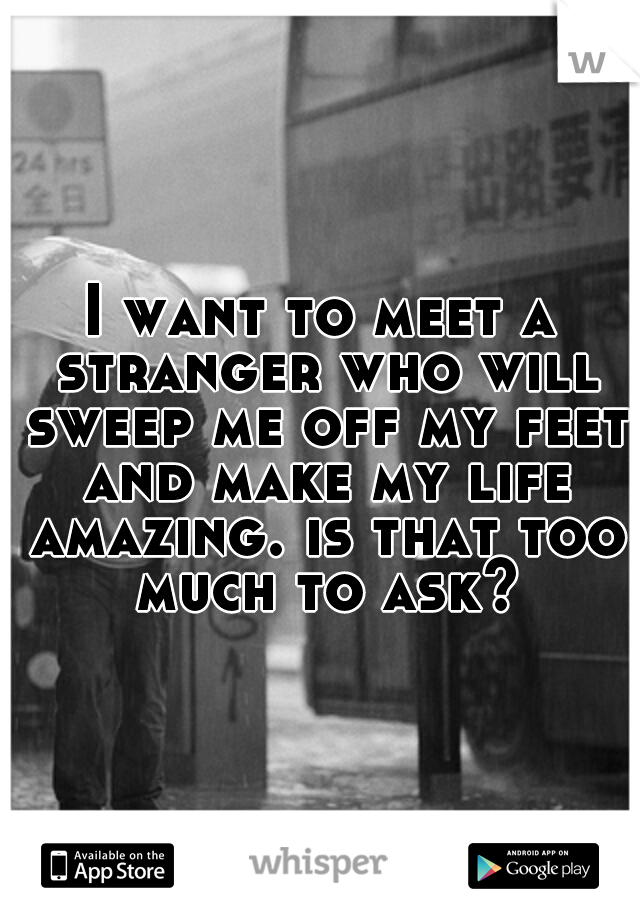 I want to meet a stranger who will sweep me off my feet and make my life amazing. is that too much to ask?