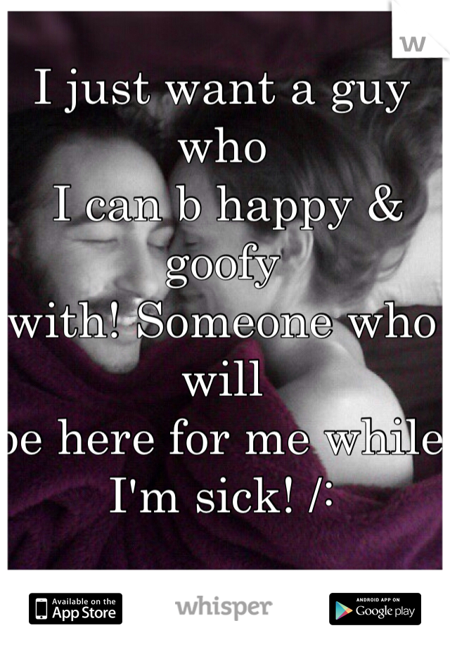 I just want a guy who
 I can b happy & goofy 
with! Someone who will 
be here for me while I'm sick! /: