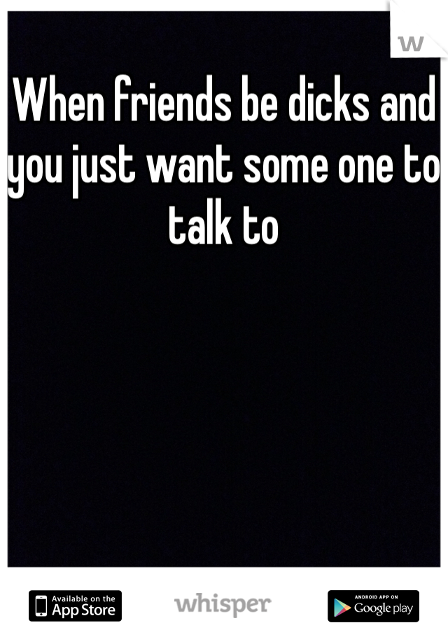 When friends be dicks and you just want some one to talk to