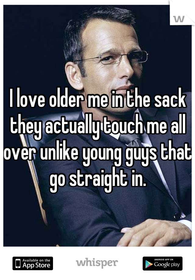I love older me in the sack they actually touch me all over unlike young guys that go straight in.
