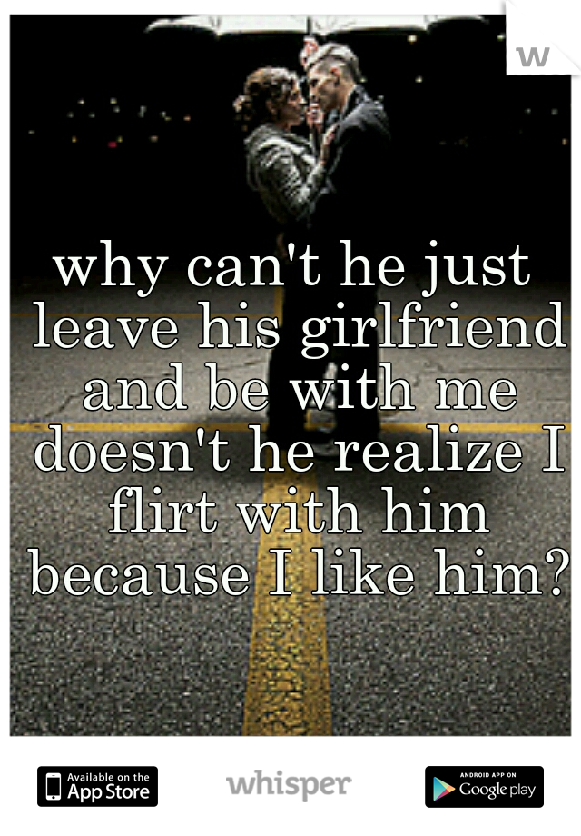 why can't he just leave his girlfriend and be with me doesn't he realize I flirt with him because I like him?