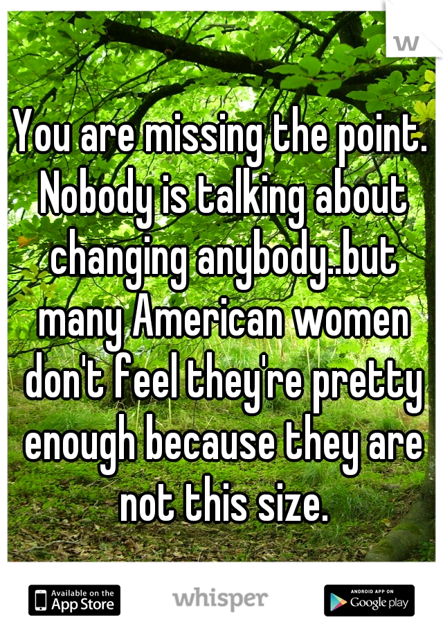 You are missing the point. Nobody is talking about changing anybody..but many American women don't feel they're pretty enough because they are not this size.