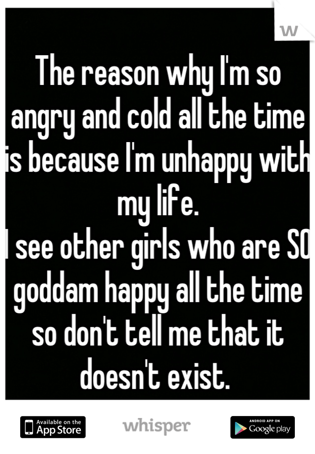 The reason why I'm so angry and cold all the time is because I'm unhappy with my life.
I see other girls who are SO goddam happy all the time so don't tell me that it doesn't exist. 