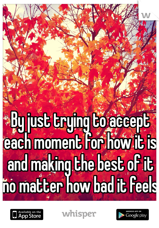 By just trying to accept each moment for how it is and making the best of it no matter how bad it feels 
