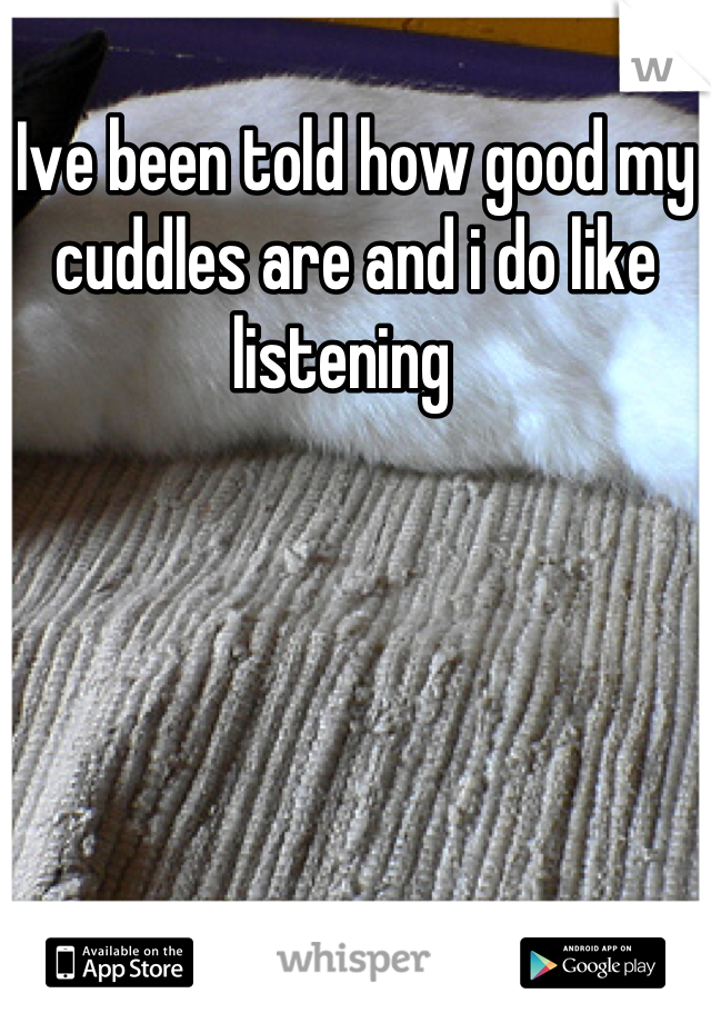 Ive been told how good my cuddles are and i do like listening  
