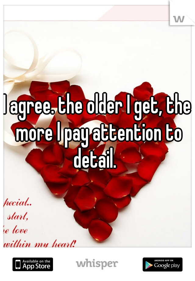 I agree. the older I get, the more I pay attention to detail.  