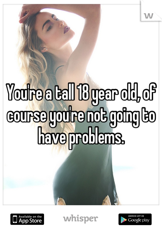You're a tall 18 year old, of course you're not going to have problems.