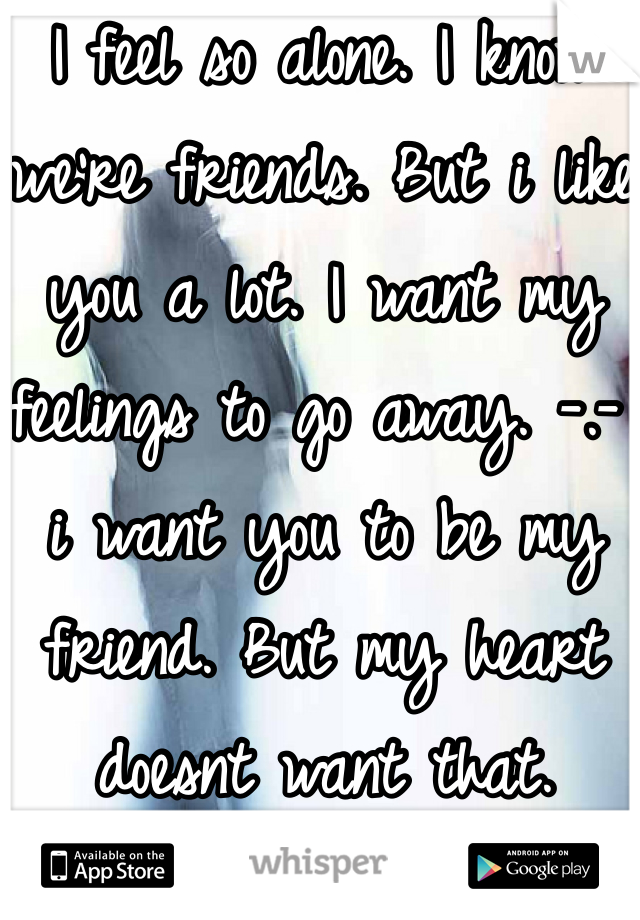 I feel so alone. I know we're friends. But i like you a lot. I want my feelings to go away. -.- i want you to be my friend. But my heart doesnt want that. someone help me. 