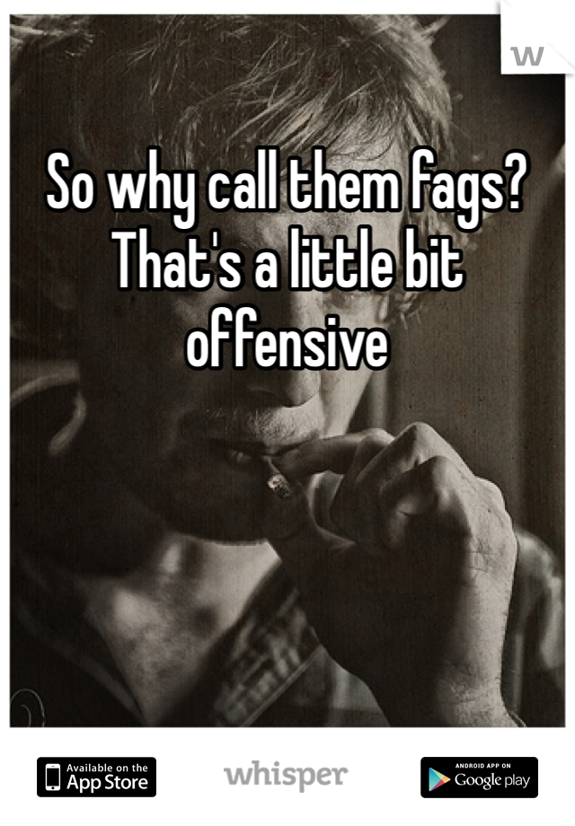 So why call them fags? That's a little bit offensive