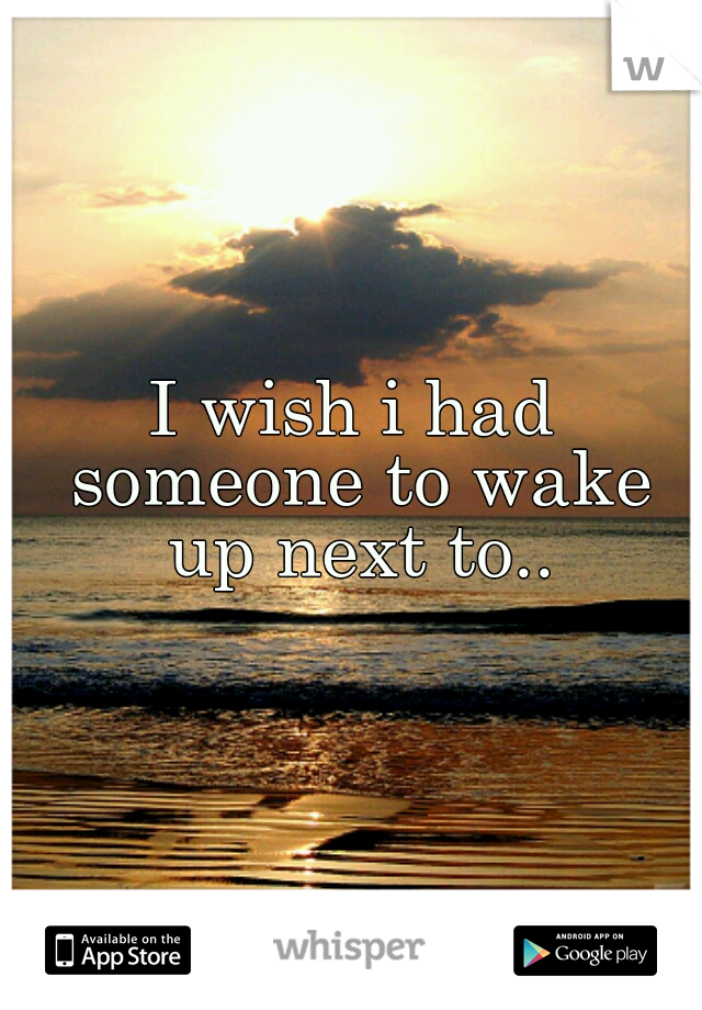 I wish i had someone to wake up next to..