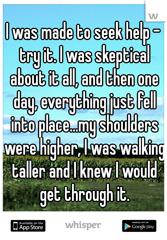 I was made to seek help - try it. I was skeptical about it all, and then one day, everything just fell into place...my shoulders were higher, I was walking taller and I knew I would get through it.
