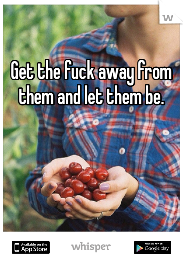 Get the fuck away from them and let them be. 