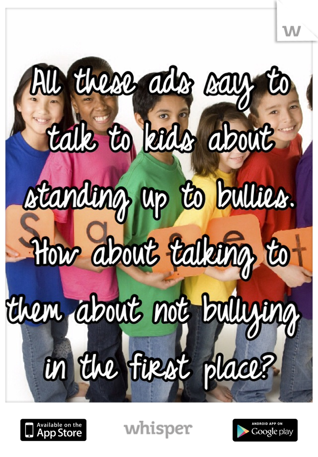 All these ads say to talk to kids about standing up to bullies. How about talking to them about not bullying in the first place? 
