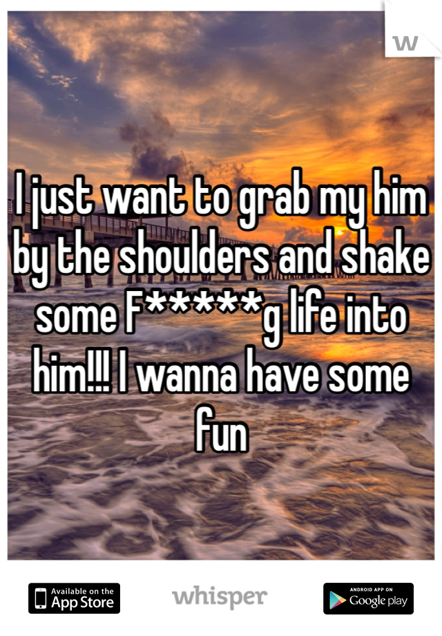 I just want to grab my him by the shoulders and shake some F*****g life into him!!! I wanna have some fun 