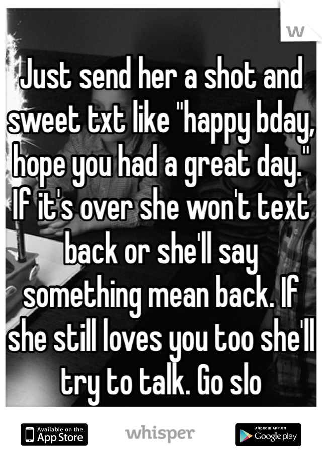 Just send her a shot and sweet txt like "happy bday, hope you had a great day." If it's over she won't text back or she'll say something mean back. If she still loves you too she'll try to talk. Go slo