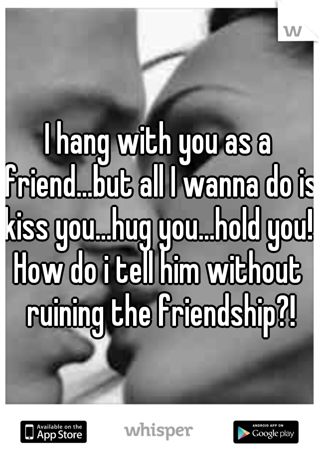 I hang with you as a friend...but all I wanna do is kiss you...hug you...hold you! 

How do i tell him without ruining the friendship?!