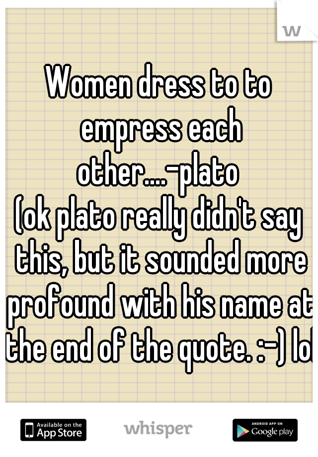 Women dress to to empress each other....-plato 

(ok plato really didn't say this, but it sounded more profound with his name at the end of the quote. :-) lol)