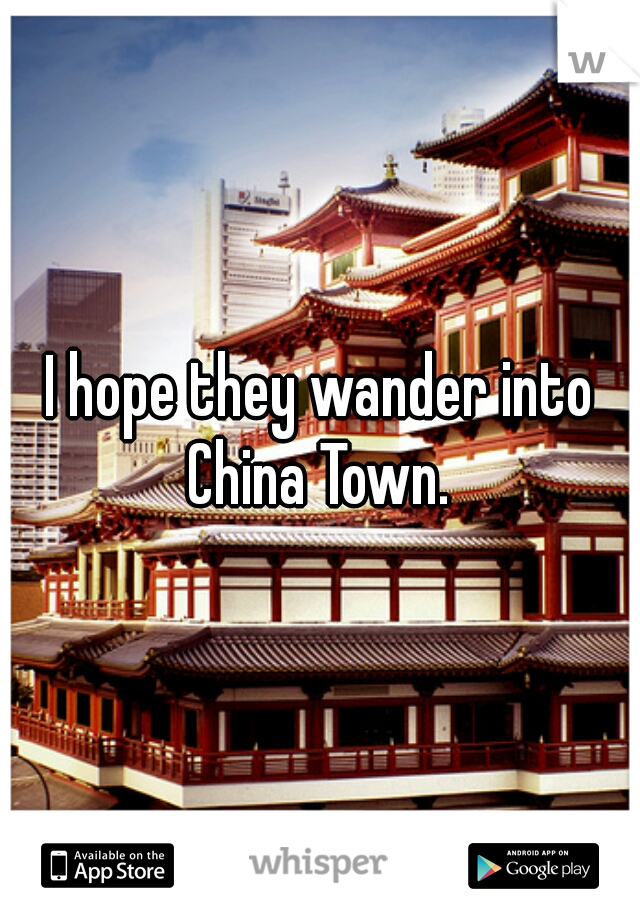 I hope they wander into China Town. 