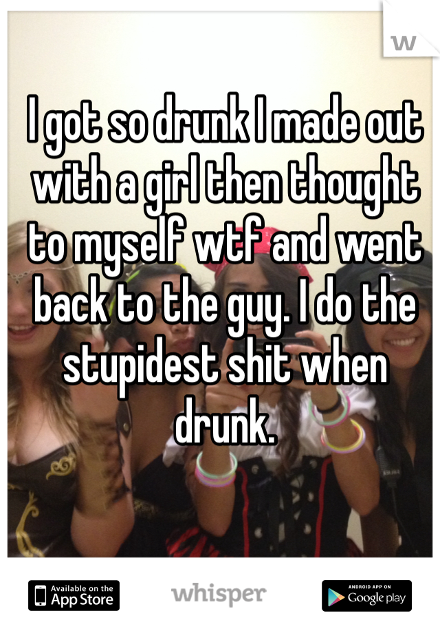 I got so drunk I made out with a girl then thought to myself wtf and went back to the guy. I do the stupidest shit when drunk. 