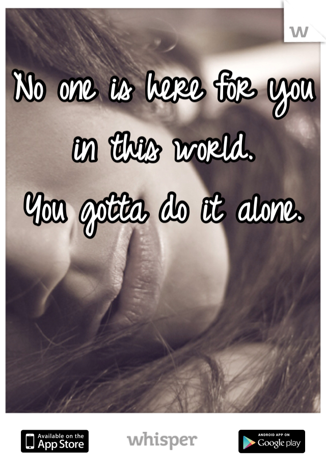 No one is here for you in this world.
You gotta do it alone. 